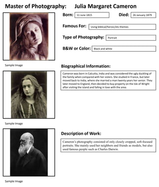 Master of Photography:
Born:

Julia Margaret Cameron
Died:

11 June 1815

Famous For:

Using biblical/heroic/etc themes

Type of Photography:
B&W or Color:

Sample Image

26 January 1879

Portrait

Black and white

Biographical Information:
Cameron was born in Calcutta, India and was considered the ugly duckling of
the family when compared with her sisters. She studied in France, but later
moved back to India, where she married a man twenty years her senior. They
later moved to England, then decided to buy property on the Isle of Wright
after visiting the island and falling in love with the area.

Sample Image

Description of Work:
Cameron’s photography consisted of only closely cropped, soft-focused
portraits. She mainly used her neighbors and friends as models, but also
used famous people such as Charles Darwin.

Sample Image

 
