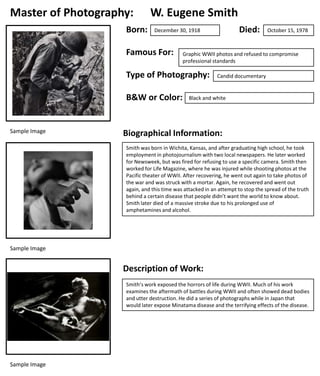 Master of Photography:
Born:

W. Eugene Smith

Famous For:

B&W or Color:

October 15, 1978

Graphic WWII photos and refused to compromise
professional standards

Type of Photography:

Sample Image

Died:

December 30, 1918

Candid documentary

Black and white

Biographical Information:
Smith was born in Wichita, Kansas, and after graduating high school, he took
employment in photojournalism with two local newspapers. He later worked
for Newsweek, but was fired for refusing to use a specific camera. Smith then
worked for Life Magazine, where he was injured while shooting photos at the
Pacific theater of WWII. After recovering, he went out again to take photos of
the war and was struck with a mortar. Again, he recovered and went out
again, and this time was attacked in an attempt to stop the spread of the truth
behind a certain disease that people didn’t want the world to know about.
Smith later died of a massive stroke due to his prolonged use of
amphetamines and alcohol.

Sample Image

Description of Work:
Smith’s work exposed the horrors of life during WWII. Much of his work
examines the aftermath of battles during WWII and often showed dead bodies
and utter destruction. He did a series of photographs while in Japan that
would later expose Minatama disease and the terrifying effects of the disease.

Sample Image

 