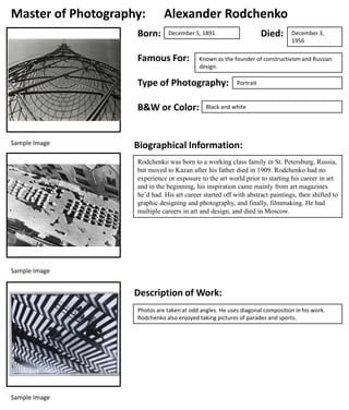 Master of Photography:
Born:

Alexander Rodchenko

Famous For:

B&W or Color:

December 3,
1956

Known as the founder of constructivism and Russian
design.

Type of Photography:

Sample Image

Died:

December 5, 1891

Portrait

Black and white

Biographical Information:
Rodchenko was born to a working class family in St. Petersburg, Russia,
but moved to Kazan after his father died in 1909. Rodchenko had no
experience or exposure to the art world prior to starting his career in art
and in the beginning, his inspiration came mainly from art magazines
he’d had. His art career started off with abstract paintings, then shifted to
graphic designing and photography, and finally, filmmaking. He had
multiple careers in art and design, and died in Moscow.

Sample Image

Description of Work:
Photos are taken at odd angles. He uses diagonal composition in his work.
Rodchenko also enjoyed taking pictures of parades and sports.

Sample Image

 