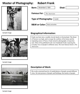 Master of Photography:
Born:

Robert Frank

Famous For:

The Americans

Type of Photography:
B&W or Color:

Sample Image

Died:

November 9, 1924

Candid

Black and white

Biographical Information:
Frank was born into a wealthy Jewish family in Switzerland. The threat
of Nazism was high, and to escape the confines of his home and the
impending terror of Nazis, Frank turned to photography to keep him
sane. Most of his published work were handmade books exposing the
everyday lives of people in different areas. His most famous book is The
Americans.

Sample Image

Description of Work:
His works consisted heavily of candid photos of people around different
cities. He took pictures of people and buildings, but mainly of people.

Sample Image

 