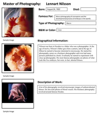 Master of Photography:
Born:

Lennart Nilsson

Famous For:

Macro photography of conception and the
developmental process of embryos in the womb.

Type of Photography:
B&W or Color:

Sample Image

Died:

August 24, 1922

Macro

Color

Biographical Information:
Nilsson was born in Sweden to a father who was a photographer. At the
age of twelve, Nilsson’s father gave him a camera, and at the age of
fifteen he started to become interested in microscopy. He started his
photography career as a freelance photographer and even had many
pictures published in a book. Eventually he started to experiment with
close up photography. His most famous photography are photos of what
look like live embryos, but were, in fact, aborted fetuses.

Sample Image

Description of Work:
A lot of his photography involved microscopic images of unborn/aborted
fetuses. He also took photos of blood vessels. His freelance photography
revolved around famous Swedes.

Sample Image

 