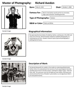 Master of Photography:
Born:

Richard Avedon
Died:

May 15, 1923

Famous For:

Work in the fashion world and for his minimalist,
large-scale character-revealing portraits

Type of Photography:
B&W or Color:

Sample Image

October 1, 2004

fashion

Black and White

Biographical Information:
By capturing American ideals of celebrity, fashion, and beauty in the 20th and
early 21st centuries, Richard Avedon helped to establish photography as a
contemporary art form. Avedon’s distinct style of portrait photography is
nothing short of iconic.

Sample Image

Description of Work:
He danced along with his models in the studio to create beautifully kinetic
fashion shots; he conducted portrait sessions of such psychological intensity—
standing next to his 8 x 10 view camera, meeting his subject’s gaze—that one
sitter said, “He sucks your soul out through your eye sockets, and leaves you
utterly drained.The force of Avedon’s personality is so strongly discernible in
his most potent frames

Sample Image

 