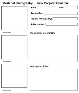 Master of Photography:

Julia Margaret Cameron

Born:
Famous For:
Type of Photography:
B&W or Color:

Sample Image

Biographical Information:

Sample Image

Description of Work:

Sample Image

Died:

 