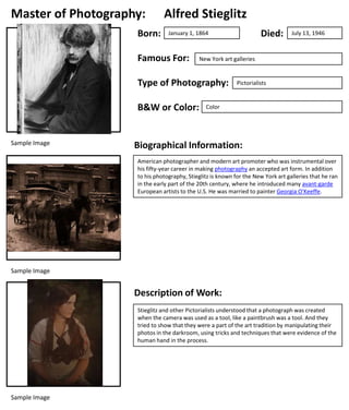 Master of Photography:
Born:

Alfred Stieglitz

Famous For:

B&W or Color:

July 13, 1946

New York art galleries

Type of Photography:

Sample Image

Died:

January 1, 1864

Pictorialists

Color

Biographical Information:
American photographer and modern art promoter who was instrumental over
his fifty-year career in making photography an accepted art form. In addition
to his photography, Stieglitz is known for the New York art galleries that he ran
in the early part of the 20th century, where he introduced many avant-garde
European artists to the U.S. He was married to painter Georgia O'Keeffe.

Sample Image

Description of Work:
Stieglitz and other Pictorialists understood that a photograph was created
when the camera was used as a tool, like a paintbrush was a tool. And they
tried to show that they were a part of the art tradition by manipulating their
photos in the darkroom, using tricks and techniques that were evidence of the
human hand in the process.

Sample Image

 