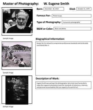 Master of Photography:
Born:

W. Eugene Smith

Famous For:

B&W or Color:

October 15, 1978

Photo essays

Type of Photography:

Sample Image

Died:

December 30, 1918

Humanistic photography

Black and White

Biographical Information:
Known for his refusal to compromise professional standards and his brutally
vivid World War II.

Sample Image

Description of Work:
Eugene Smith was perhaps the photographer who tried most heroically to
make the magazine photostory meet the standards of coherence, intensity,
and personal accountability that one expects of a work of art

Sample Image

 