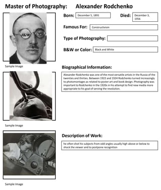 Master of Photography:
Born:

Alexander Rodchenko
December 5, 1891

Famous For:

Died:

December 3,
1956

Constructivism

Type of Photography:
B&W or Color:

Sample Image

Black and White

Biographical Information:
Alexander Rodchenko was one of the most versatile artists in the Russia of the
twenties and thirties. Between 1922 and 1924 Rodchenko turned increasingly
to photomontages as related to poster art and book design. Photography was
important to Rodchenko in the 1920s in his attempt to find new media more
appropriate to his goal of serving the revolution.

Sample Image

Description of Work:
he often shot his subjects from odd angles usually high above or below to
shock the viewer and to postpone recognition

Sample Image

 