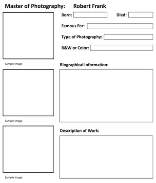 Master of Photography:

Robert Frank

Born:
Famous For:
Type of Photography:
B&W or Color:

Sample Image

Biographical Information:

Sample Image

Description of Work:

Sample Image

Died:

 