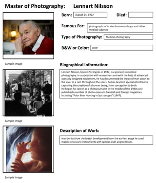 Master of Photography:
Born:

Lennart Nilsson

Famous For:

photographs of in vivo human embryos and other
medical subjects

Type of Photography:
B&W or Color:

Sample Image

Died:

August 24, 1922

Medical photography

color

Biographical Information:
Lennart Nilsson, born in Strängnäs in 1922, is a pioneer in medical
photography. In association with researchers and with the help of advanced,
specially designed equipment, he has documented the inside of man down to
the level of a cell. Throughout the years, ha has devoted special attention to
capturing the creation of a human being, from conception to birth.
He began his career as a photojournalist in the middle of the 1940s and
published a number of photo-essays in Swedish and foreign magazines,
including "Polar Bear Hunting in Spitzbergen" (1947).

Sample Image

Description of Work:
In order to show the foetal development from the earliest stage he used
macro-lenses and instruments with special wide-angled lenses.

Sample Image

 