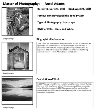Sample Image
Master of Photography: Ansel Adams
Born: February 20, 1902 Died: April 22, 1084
Famous For: Developed the Zone System
Type of Photography: Landscape
B&W or Color: Black and White
Biographical Information:
Sample Image
Description of Work:
Sample Image
Ansel Adams was born in San Francisco, California. In 1919 he contracted the
Spanish Flu and became very sick but recovered after several months to
resume his outdoor life. His first photographs were published in 1921. In
September 1983, Adams was confined to his bed for four weeks after leg
surgery to remove a tumor. Adams died on April 22, 1984.
In 1927 Adams produced his first portfolio named Parmelian Prints of the High
Sierras. In 1930 Taos Pueblo, Adams's first book, was published with text by
writer Mary Hunter Austin. In 1952 Adams was one of the founders of the
magazine Aperture, which was photography showcasing its best practitioners
and newest innovations.
 