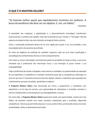 O QUE É O MASTERS SELLERS?


“Só fazemos melhor aquilo que repetidamente insistimos em melhorar. A
busca da excelência não deve ser um objetivo. E, sim, um hábito.”
                                                                                         Aristóteles



A velocidade das mudanças, a globalização e o desenvolvimento tecnológico transformam
continuamente o ambiente de trabalho. Hoje não há dúvidas de que "estudo" e "formação" não são
apenas uma etapa da vida, mas uma constante ao longo de toda a carreira.

Assim, a atualização profissional deixou de ser uma opção para passar a ser uma condição e uma
necessidade dentro do exercício da profissão.

Os níveis de exigência da profissão de vendedor requerem cada vez uma maior qualificação e
consolidação de conhecimentos técnicos e treino comportamental.

Com maior ou menor intensidade, este fenómeno pode ser percebido em todas as áreas, o que torna
inevitável que o profissional não interrompa nunca a sua formação se quiser manter a sua
empregabilidade.

Todo o profissional de vendas é obrigado a estar atento às novidades e às oportunidades de aplicação
da sua experiência e competência e entender claramente quais são as competências valorizadas na
área em que atua. É necessário procurar processos rápidos, eficazes e específicos para aquisição dos
conhecimentos que quer consolidar, aprofundar ou adquirir.

O Programa Masters Sellers está estruturado por forma a proporcionar a vendedores com
experiência e já no topo da carreira, uma oportunidade de sistematizar e consolidar conceitos e
técnicas indispensáveis à manutenção da sua empregabilidade e sucesso.

Por outro lado, o Programa Masters Sellers proporciona ainda uma oportunidade, mesmo para Top
Sellers, de tomarem contato com novos conceitos impactantes para a profissão, adquirindo
competências laterais que permitirão alavancar os seus pontos fortes, promovendo ainda uma maior
produtividade e êxito no desempenho da função.
 