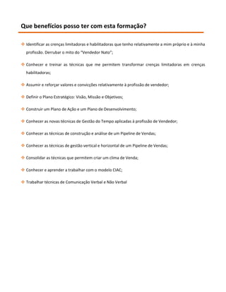 Que benefícios posso ter com esta formação?

 Identificar as crenças limitadoras e habilitadoras que tenho relativamente a mim próprio e à minha
  profissão. Derrubar o mito do “Vendedor Nato”;

 Conhecer e treinar as técnicas que me permitem transformar crenças limitadoras em crenças
  habilitadoras;

 Assumir e reforçar valores e convicções relativamente à profissão de vendedor;

 Definir o Plano Estratégico: Visão, Missão e Objetivos;

 Construir um Plano de Ação e um Plano de Desenvolvimento;

 Conhecer as novas técnicas de Gestão do Tempo aplicadas à profissão de Vendedor;

 Conhecer as técnicas de construção e análise de um Pipeline de Vendas;

 Conhecer as técnicas de gestão vertical e horizontal de um Pipeline de Vendas;

 Consolidar as técnicas que permitem criar um clima de Venda;

 Conhecer e aprender a trabalhar com o modelo CIAC;

 Trabalhar técnicas de Comunicação Verbal e Não Verbal
 