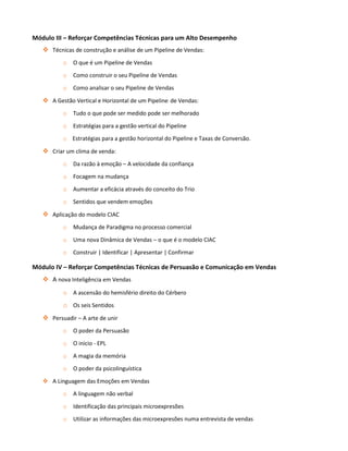 Módulo III – Reforçar Competências Técnicas para um Alto Desempenho
    Técnicas de construção e análise de um Pipeline de Vendas:
          o   O que é um Pipeline de Vendas
          o   Como construir o seu Pipeline de Vendas

          o   Como analisar o seu Pipeline de Vendas

    A Gestão Vertical e Horizontal de um Pipeline de Vendas:
          o   Tudo o que pode ser medido pode ser melhorado

          o   Estratégias para a gestão vertical do Pipeline
          o Estratégias para a gestão horizontal do Pipeline e Taxas de Conversão.

    Criar um clima de venda:
          o   Da razão à emoção – A velocidade da confiança
          o   Focagem na mudança

          o   Aumentar a eficácia através do conceito do Trio
          o   Sentidos que vendem emoções

    Aplicação do modelo CIAC
          o   Mudança de Paradigma no processo comercial

          o   Uma nova Dinâmica de Vendas – o que é o modelo CIAC

          o   Construir | Identificar | Apresentar | Confirmar

Módulo IV – Reforçar Competências Técnicas de Persuasão e Comunicação em Vendas
    A nova Inteligência em Vendas
          o A ascensão do hemisfério direito do Cérbero
          o Os seis Sentidos
    Persuadir – A arte de unir
          o   O poder da Persuasão

          o   O inicio - EPL

          o   A magia da memória

          o   O poder da psicolinguística

    A Linguagem das Emoções em Vendas
          o   A linguagem não verbal

          o   Identificação das principais microexpresões

          o   Utilizar as informações das microexpresões numa entrevista de vendas
 