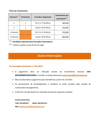 Plano de Investimento

                                                                       Investimento por
 Empresas(*)         Particulares          Inscrição e Pagamento
                                                                         participante(**)

         1                1                 De 11 a 17 de Março                   900,00€

         1                1                 A partir 18 de Março                  950,00€

 ≥ 3 pessoas                                De 11 a 17 de Março                   750,00€

 ≥ 3 pessoas                                A partir 18 de Março                  800,00€
(*)
      – Condições especiais para formação intraempresa
(**)
       – Valores sujeitos à taxa de IVA em vigor




                                               Outras Informações


As inscrições terminam a 1 de Abril

        O        pagamento         deve     ser    efetuado       através   de     transferência   bancária   (NIB:
             003300000025958160405) e enviado o comprovativo para cpinto.bound@mail.telepac.pt

        Não será devolvido o pagamento para desistências a partir de 1 de Abril.

        Os questionários de Autodiagnóstico e Feedback só serão enviados após receção do
             comprovativo de pagamento.

        A ficha de inscrição deverá ser solicitada através dos seguintes contatos:



             Cristina Costa Pinto
             Telef: 218 446 871       Móvel: 966 054 911
             Mail: cpinto.bound@mail.telepac.pt
 