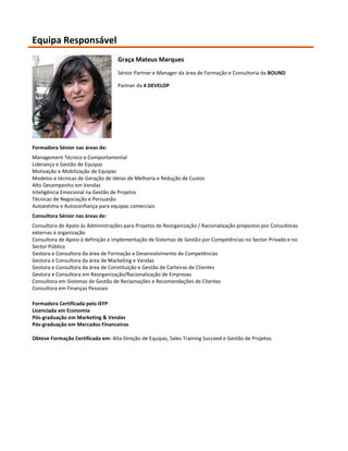 Equipa Responsável
                                   Graça Mateus Marques
                                   Sénior Partner e Manager da área de Formação e Consultoria da BOUND

                                   Partner da 4 DEVELOP




Formadora Sénior nas áreas de:
Management Técnico e Comportamental
Liderança e Gestão de Equipas
Motivação e Mobilização de Equipas
Modelos e técnicas de Geração de Ideias de Melhoria e Redução de Custos
Alto Desempenho em Vendas
Inteligência Emocional na Gestão de Projetos
Técnicas de Negociação e Persuasão
Autoestima e Autoconfiança para equipas comerciais
Consultora Sénior nas áreas de:
Consultora de Apoio às Administrações para Projetos de Reorganização / Racionalização propostos por Consultoras
externas à organização
Consultora de Apoio à definição e implementação de Sistemas de Gestão por Competências no Sector Privado e no
Sector Público
Gestora e Consultora da área de Formação e Desenvolvimento de Competências
Gestora e Consultora da área de Marketing e Vendas
Gestora e Consultora da área de Constituição e Gestão de Carteiras de Clientes
Gestora e Consultora em Reorganização/Racionalização de Empresas
Consultora em Sistemas de Gestão de Reclamações e Recomendações de Clientes
Consultora em Finanças Pessoais

Formadora Certificada pelo IEFP
Licenciada em Economia
Pós-graduação em Marketing & Vendas
Pós-graduação em Mercados Financeiros

Obteve Formação Certificada em: Alta Direção de Equipas, Sales Training Succeed e Gestão de Projetos.
 