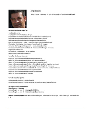 Jorge Delgado
                                   Sénior Partner e Manager da área de Formação e Consultoria da BOUND




Formador Sénior nas áreas de:
Gestão e Liderança
Gestão e Implementação da Mudança
Gestão e Desenvolvimento Comportamental de Pessoas e de Equipas
Gestão e Desenvolvimento Emocional de Pessoas e de Equipas
Gestão e Desenvolvimento Espiritual de Pessoas e de Equipas
Auto Desenvolvimento Pessoal a nível Cognitivo, Emocional e Espiritual
Motivação, Mobilização, Energização e Revitalização de Equipas
Comunicação, Relações Interpessoais e Resolução de Conflitos
Inovação e Criatividade na Melhoria de Processos e na Redução de Custos
Negociação e Persuasão
Formação de Formadores e de Facilitadores
Gestão do Stress e da Saúde Mental
Consultor Sénior nas áreas de:
Gestor e Consultor da área de Recrutamento e Seleção
Gestor e Consultor da área de Formação e Desenvolvimento
Gestor e Consultor da área de Comportamento Organizacional
Gestor e Consultor da área de Análise e Definição de Modelos Orgânico-Funcionais
Gestor e Consultor da área de Reorganização/Racionalização de Empresas
Gestor e Consultor em Sistemas de Gestão de Recursos Humanos por Competências
Gestor e Consultor da área de Cultura Organizacional
Gestor e Consultor da área de Mudança Organizacional
Gestor e Consultor da área de Qualidade

Conselheiro e Terapeuta:
Conselheiro e Terapeuta Comportamental
Conselheiro e Terapeuta Comportamental de Quadros, Gestores e de Equipas

Formador Certificado pelo IEFP
Licenciado em Psicologia
Especialização na área de Psicologia Social Clínica
Especialização na área de Psicossociologia Organizacional

Obteve Formação Certificada em: Gestão de Projetos, Alta Direção de Equipas e Pós-Graduação em Gestão de
R.H.
 