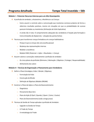 Programa detalhado                                              Tempo Total Investido – 56h
Módulo I – Potenciar Recursos Internos para um Alto Desempenho
    A profissão de vendedor, a Autoestima, a Resiliência e as Crenças:

          o   Como assumir o controlo sobre a comunicação que mantemos connosco próprios de forma a
              obtermos resultados positivos, mesmo em situações em que as probabilidades de sucesso
              parecem limitadas ou inexistentes (Atribuição de Estilo Explicativo)

          o   A venda não é inata. O comportamento adequado dos vendedores é forjado pela formação e
              treino (A batalha de Aljubarrota – ativação dos pontos fortes).

    Técnicas para transformar crenças limitadoras em crenças habilitadoras:

          o   Porque é que as crenças são uma escolha pessoal
          o   Mudança das representações internas

          o   Modelar a excelência

          o   Modelo PARC (Potencial -> Ação -> Resultados -> Crença)

    Assumir valores e convicções relativamente à profissão de vendedor:

          o   Os cinco pilares da profissão (Otimismo | Motivação | Objetivos | Ecologia | Responsabilidade)

          o   Alinhamento dos valore

Módulo II – Técnicas de Organização e Planeamento para Vendedores
    Definir o Plano Estratégico; Visão | Missão | Objetivos:
          o   Formulação da Visão

          o   Construção da Missão

          o   Definição de Objetivos (Modelo DREAM)

    Construir o Plano de Ação e o Plano de Desenvolvimento:
          o   Diagnóstico

          o   Pensamento Base Zero

          o   Plano de Ação (O Quê | Quando | Quem | Como | Custos)

          o   Plano de Desenvolvimento (visão a longo prazo)

    Técnicas de Gestão de Tempo aplicadas à profissão de Vendedor:
          o   Upgrade na Gestão do Tempo

          o   A Tríade do Tempo
          o   A metodologia da Tríade
 