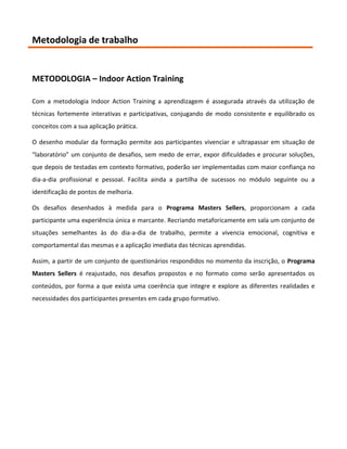 Metodologia de trabalho


METODOLOGIA – Indoor Action Training

Com a metodologia Indoor Action Training a aprendizagem é assegurada através da utilização de
técnicas fortemente interativas e participativas, conjugando de modo consistente e equilibrado os
conceitos com a sua aplicação prática.

O desenho modular da formação permite aos participantes vivenciar e ultrapassar em situação de
“laboratório” um conjunto de desafios, sem medo de errar, expor dificuldades e procurar soluções,
que depois de testadas em contexto formativo, poderão ser implementadas com maior confiança no
dia-a-dia profissional e pessoal. Facilita ainda a partilha de sucessos no módulo seguinte ou a
identificação de pontos de melhoria.

Os desafios desenhados à medida para o Programa Masters Sellers, proporcionam a cada
participante uma experiência única e marcante. Recriando metaforicamente em sala um conjunto de
situações semelhantes às do dia-a-dia de trabalho, permite a vivencia emocional, cognitiva e
comportamental das mesmas e a aplicação imediata das técnicas aprendidas.

Assim, a partir de um conjunto de questionários respondidos no momento da inscrição, o Programa
Masters Sellers é reajustado, nos desafios propostos e no formato como serão apresentados os
conteúdos, por forma a que exista uma coerência que integre e explore as diferentes realidades e
necessidades dos participantes presentes em cada grupo formativo.
 