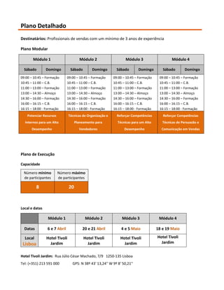 Plano Detalhado
Destinatários: Profissionais de vendas com um mínimo de 3 anos de experiência

Plano Modular

       Módulo 1                       Módulo 2                    Módulo 3                    Módulo 4

  Sábado        Domingo         Sábado        Domingo        Sábado       Domingo        Sábado        Domingo
09:00 – 10:45 – Formação      09:00 – 10:45 – Formação     09:00 – 10:45 – Formação    09:00 – 10:45 – Formação
10:45 – 11:00 – C.B.          10:45 – 11:00 – C.B.         10:45 – 11:00 – C.B.        10:45 – 11:00 – C.B.
11:00 – 13:00 – Formação      11:00 – 13:00 – Formação     11:00 – 13:00 – Formação    11:00 – 13:00 – Formação
13:00 – 14:30 – Almoço        13:00 – 14:30 – Almoço       13:00 – 14:30 – Almoço      13:00 – 14:30 – Almoço
14:30 – 16:00 – Formação      14:30 – 16:00 – Formação     14:30 – 16:00 – Formação    14:30 – 16:00 – Formação
16:00 – 16:15 – C.B.          16:00 – 16:15 – C.B.         16:00 – 16:15 – C.B.        16:00 – 16:15 – C.B.
16:15 – 18:00 - Formação      16:15 – 18:00 - Formação     16:15 – 18:00 - Formação    16:15 – 18:00 - Formação
    Potenciar Recursos         Técnicas de Organização e     Reforçar Competências       Reforçar Competências
  Internos para um Alto             Planeamento para         Técnicas para um Alto       Técnicas de Persuasão e
      Desempenho                      Vendedores                 Desempenho             Comunicação em Vendas




Plano de Execução

Capacidade

 Número mínimo           Número máximo
 de participantes        de participantes

          8                    20



Local e datas

                 Módulo 1                 Módulo 2              Módulo 3               Módulo 4

  Datas         6 e 7 Abril             20 e 21 Abril          4 e 5 Maio             18 e 19 Maio

  Local         Hotel Tivoli             Hotel Tivoli          Hotel Tivoli           Hotel Tivoli
 Lisboa           Jardim                   Jardim                Jardim                 Jardim


Hotel Tivoli Jardim: Rua Júlio César Machado, 7/9 1250-135 Lisboa
Tel: (+351) 213 591 000          GPS: N 38º 43' 13,24'' W 9º 8' 50,21''
 
