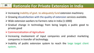 Rationale For Private Extension in India
 Increasing inability of govt. to adequately fund extension machinery
 Growing dissatisfaction with the quality of extension services available.
 Wide extension workers to Farmers ratio in India (1:1000)
 Gradual change in technology from being largely a public good to
private good
 Commercialization of Agriculture
 Increasing involvement of input companies and product marketing
companies in transfer of technology.
 Inability of public extension system to reach the large target client
system.
 