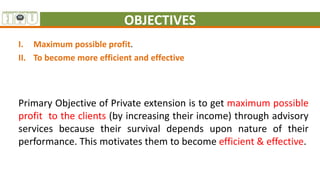 OBJECTIVES
I. Maximum possible profit.
II. To become more efficient and effective
Primary Objective of Private extension is to get maximum possible
profit to the clients (by increasing their income) through advisory
services because their survival depends upon nature of their
performance. This motivates them to become efficient & effective.
 