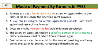 Mode of Payment By Farmers In PAES
1. Farmers can pay a fee for each visit an extension agent makes to their
farm, or for any service the extension agent provides.
2. A levy can be charged on certain agricultural products from which
agricultural research are financed.
3. Costs are met by membership fees paid to farmers association.
4. The extension agent can receive a specified portion of extra income a
farmer earns as a result of advice from extension agent.
5. Custom service can be offered by the way of providing machinery
during the season for sowing, harvesting and marketing etc.
 