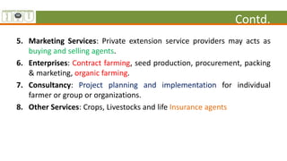 Contd.
5. Marketing Services: Private extension service providers may acts as
buying and selling agents.
6. Enterprises: Contract farming, seed production, procurement, packing
& marketing, organic farming.
7. Consultancy: Project planning and implementation for individual
farmer or group or organizations.
8. Other Services: Crops, Livestocks and life Insurance agents
 