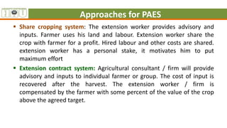 Approaches for PAES
 Share cropping system: The extension worker provides advisory and
inputs. Farmer uses his land and labour. Extension worker share the
crop with farmer for a profit. Hired labour and other costs are shared.
extension worker has a personal stake, it motivates him to put
maximum effort
 Extension contract system: Agricultural consultant / firm will provide
advisory and inputs to individual farmer or group. The cost of input is
recovered after the harvest. The extension worker / firm is
compensated by the farmer with some percent of the value of the crop
above the agreed target.
 