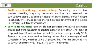 Contd.
 Public extension through private delivery: Depending on extension
service providing capacity, extension services are awarded to
competitive bidders at different levels i.e. state, district, block / village
Panchayat. The service cost is shared between government and clients
i.e. farmers in different proportions.
 Service for vouchers: Farmers are not provided with public extension
service but given vouchers depending upon the size of the land, type of
crop and type of information needed for certain years generally 5-10.
Farmers can use those services trading the vouchers to any agricultural
consultant / firm, whether public or private, but after the period he has
to pay for all the services fully, as and when he receives.
 
