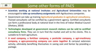 Some other forms of PAES
 Scientists working at national institutes and Agricultural Universities may be
encouraged to take up consultancy assignments with Agribusiness companies.
 Government can take up training Agricultural graduates in agricultural consultancy.
Trained consultants will be certified by a government agency. Certified consultants
can form a professional body at national level in the lines of Indian Medical Council
(Shekara, 2010)
 Technologies developed at government research stations can be sold to certified
consultancy firms. They can in turn find the market and sell to the clients. This is
suitable to hi-tech agriculture.
 A seed company, a fertilizer company, a pesticide company, a agri-machinary
company, a agro-processing company can come together & carryout extension
activity, ultimately benefiting themselves in saving cost and farmer by providing a
package.
 
