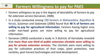 Farmers Willingness to pay for PAES
• Farmers willingness to pay is the degree of desirability of farmers to pay
for extension service (Sarvanan, 2008).
• In a study conducted among 720 farmers in Maharashtra, Rajasthan &
Kerala, Sulaiman and Sadamate (2000) found that 48 % of farmers are
willing to pay for agricultural information. Farmers having higher area
under non-food grains are more willing to pay for agricultural
information.
• Sarvanan (2003) conducted a study in 3 districts of Karnataka revealed
that more than one third of public extension clientele were willing to
pay for private extension services. The clientele were more willing to
pay for cultivation practices of fruit crops, plant protection, new
varieties, post harvest technologies and land development.
 