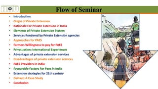 • Introduction
• Origin of Private Extension
• Rationale For Private Extension in India
• Elements of Private Extension System
• Services Rendered by Private Extension agencies
• Approaches for PAES
• Farmers Willingness to pay for PAES
• Privatization: International Experiences
• Advantages of private extension services
• Disadvantages of private extension services
• PAES Providers in India
• Favourable Factors For Paes In India
• Extension strategies for 21th century
• DeHaat: A Case Study
• Conclusion
Flow of Seminar
 