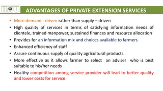 ADVANTAGES OF PRIVATE EXTENSION SERVICES
• More demand - driven rather than supply – driven
• High quality of services in terms of satisfying information needs of
clientele, trained manpower, sustained finances and resource allocation
• Provides for an information mix and choices available to farmers
• Enhanced efficiency of staff
• Assure continuous supply of quality agricultural products
• More effective as it allows farmer to select an adviser who is best
suitable to his/her needs
• Healthy competition among service provider will lead to better quality
and lower costs for service
 