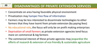DISADVANTAGES OF PRIVATE EXTENSION SERVICES
• Concentrate on area having favorable physical environment
• Privatization may hamper free flow of information
• Farmers may be less interested to disseminate technologies to other
farmers that they have learnt from private extension (by paying fees)
• No educational role, the focus will only be on profit making enterprises
• Deprivation of small farmers as private extension agencies tend focus
more on commercial & big farmers
• The commercial interest of these private agencies may jeopardize the
efforts of research & extension of eco friendly & sustainable agriculture
 