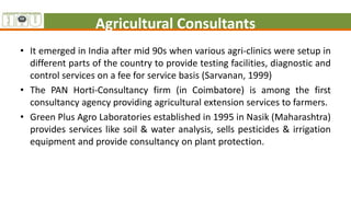 Agricultural Consultants
• It emerged in India after mid 90s when various agri-clinics were setup in
different parts of the country to provide testing facilities, diagnostic and
control services on a fee for service basis (Sarvanan, 1999)
• The PAN Horti-Consultancy firm (in Coimbatore) is among the first
consultancy agency providing agricultural extension services to farmers.
• Green Plus Agro Laboratories established in 1995 in Nasik (Maharashtra)
provides services like soil & water analysis, sells pesticides & irrigation
equipment and provide consultancy on plant protection.
 