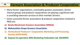 Farmers Association & Producer Cooperative
• Many farmer organizations, commodity growers association, farmer
interest groups and producer cooperatives are playing a significant role
in providing extension services to their member farmers.
• Some successful farmer associations & producer cooperative involved in
PAES are:
a) Kerala Mushroom Growers Association (KMGA)
b) Maharashtra Grape Growers Association
c) Horticultural Producers' Cooperative Marketing and Processing
Society (HOPCOMS)
d) Gujarat Co-operative Milk Marketing Federation Ltd. (GCMMF)
 