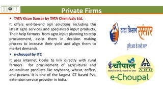 Private Firms
 TATA Kisan Sansar by TATA Chemicals Ltd.
It offers end-to-end agri solutions including the
latest agro services and specialized input products.
Their help farmers from agro input planning to crop
procurement, assist them in decision making
process to increase their yield and align them to
market demands.
 e-choupal by ITC
It uses internet kiosks to link directly with rural
farmers for procurement of agricultural and
aquaculture products like soybeans, wheat, coffee,
and prawns. It is one of the largest ICT based Pvt.
extension service provider in India.
 