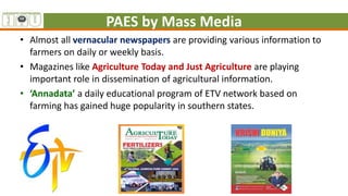 PAES by Mass Media
• Almost all vernacular newspapers are providing various information to
farmers on daily or weekly basis.
• Magazines like Agriculture Today and Just Agriculture are playing
important role in dissemination of agricultural information.
• ‘Annadata’ a daily educational program of ETV network based on
farming has gained huge popularity in southern states.
 