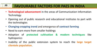 FAVOURABLE FACTORS FOR PAES IN INDIA
• Technological advancement in the areas of Communication Information
Technology
• Opening out of public research and educational institutes to part with
the technologies
• Changing-cropping trend and emergence of contract farming
• Need to earn more from smaller holdings
• Adoption of protected cultivation & modern techniques like
hydroponics
• Inability of the public extension system to reach the large target
clientele population.
 