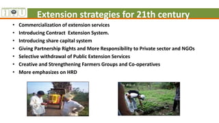 Extension strategies for 21th century
• Commercialization of extension services
• Introducing Contract Extension System.
• Introducing share capital system
• Giving Partnership Rights and More Responsibility to Private sector and NGOs
• Selective withdrawal of Public Extension Services
• Creative and Strengthening Farmers Groups and Co-operatives
• More emphasizes on HRD
 