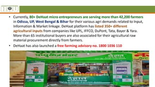 • Currently, 80+ DeHaat micro entrepreneurs are serving more than 42,200 farmers
in Odissa, UP, West Bengal & Bihar for their various agri demands related to Input,
Information & Market linkage. DeHaat platform has listed 350+ different
agricultural inputs from companies like UPL, IFFCO, DuPont, Tata, Bayer & Yara.
More than 65 institutional buyers are also associated for their agricultural raw
material procurement directly from farmers.
• DeHaat has also launched a free farming advisory no. 1800 1036 110
 