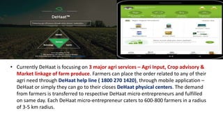 • Currently DeHaat is focusing on 3 major agri services – Agri Input, Crop advisory &
Market linkage of farm produce. Farmers can place the order related to any of their
agri need through DeHaat help line ( 1800 270 1420), through mobile application –
DeHaat or simply they can go to their closes DeHaat physical centers. The demand
from farmers is transferred to respective DeHaat micro entrepreneurs and fulfilled
on same day. Each DeHaat micro-entrepreneur caters to 600-800 farmers in a radius
of 3-5 km radius.
 