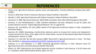 REFERENCES
• Hansra et.al. Agricultural Extension systems Issues and Approaches. Concept publishing company New delhi-
110059.
• Kumar, B. 2018. New Trends in Extension Education; Kalyani Publishers, New Delhi.
• Mondal, S. 2016. Agricultural Extension with Global Innovations; Kalyani Publishers, New Delhi.
• Saravanan, R. 2008. Agricultural Extension: World Wide Innovation; New India Publishing Agency, New Delhi.
• Sarvanan, R. and Veerabhadraiah, V. 2003. Clientele Satisfaction and their willingness to pay for public and
private extension services. Tropical Agricultural Research Vol. 15, page 87-92.
• Swanson, B.E. and Mathur, P.N. (July, 2003). Review of the Agricultural Extension System in India. Unpublished
World Bank Report.
• Swanson, B.E. (2006). Developing a market-driven extension system to increase farm income and employment:
Lessons learned from China, India, Egypt and the United States. Journal of International Agricultural Extension
and Education, Volume 13, 2006.
• Sulaiman V. R. and A.W. Van den Ban (January 2000). Policy Brief 9; Agricultural Extension in India – The Next
Step. Available at: www.aiaee.org/attachments/222_Sulaiman-Vol-10.1-3.pdf.
• Sulaiman, V. R. and Sadamate, V. V. 2000. Privatising Agricultural Extension in India. National centre for
Agricultural Economics and Policy Research (NCAP), New Delhi.
• Wilson, M. 1991. Reducing the cost of public extension services, Initiative in Latin America. In W. M. Rivera and
D. J. Gustafson, Public Administration Review, 50(2): 141-155.
 