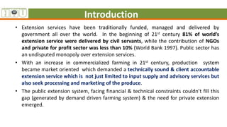 Introduction
• Extension services have been traditionally funded, managed and delivered by
government all over the world. In the beginning of 21st century 81% of world’s
extension service were delivered by civil servants, while the contribution of NGOs
and private for profit sector was less than 10% (World Bank 1997). Public sector has
an undisputed monopoly over extension services.
• With an increase in commercialized farming in 21st century, production system
became market oriented which demanded a technically sound & client accountable
extension service which is not just limited to input supply and advisory services but
also seek processing and marketing of the produce.
• The public extension system, facing financial & technical constraints couldn’t fill this
gap (generated by demand driven farming system) & the need for private extension
emerged.
 