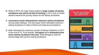  While in 2016, the major reason behind a large number of startup
shutdowns was said to be lack of funding, in 2017 lack of market
demand became the primary reason for the startup shutdowns.
 ecommerce sector witnessed the maximum startup shutdowns
among Indian startups. The next sector which witnessed maximum
startup shutdowns in India is fintech and hotel accommodations.
 Delhi witnessed the maximum number of startup shutdowns in 2017
to the tune of 10. To be specific, Gurugram alone witnessed some
seven startup shutdowns this year. While Bengaluru took the
second stage with just four startup shutdowns
 