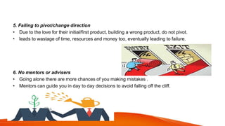 5. Failing to pivot/change direction
• Due to the love for their initial/first product, building a wrong product, do not pivot.
• leads to wastage of time, resources and money too, eventually leading to failure.
6. No mentors or advisers
• Going alone there are more chances of you making mistakes .
• Mentors can guide you in day to day decisions to avoid falling off the cliff.
 