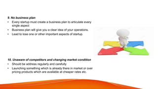 9. No business plan
• Every startup must create a business plan to articulate every
single aspect
• Business plan will give you a clear idea of your operations.
• Lead to lose one or other important aspects of startup.
10. Unaware of competitors and changing market condition
• Should be address regularly and carefully
• Launching something which is already there in market or over
pricing products which are available at cheaper rates etc.
 
