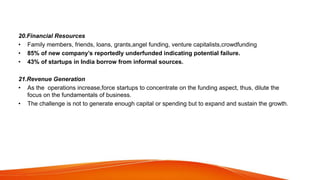 20.Financial Resources
• Family members, friends, loans, grants,angel funding, venture capitalists,crowdfunding
• 85% of new company’s reportedly underfunded indicating potential failure.
• 43% of startups in India borrow from informal sources.
21.Revenue Generation
• As the operations increase,force startups to concentrate on the funding aspect, thus, dilute the
focus on the fundamentals of business.
• The challenge is not to generate enough capital or spending but to expand and sustain the growth.
 