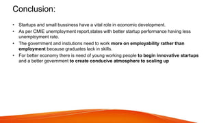 Conclusion:
• Startups and small bussiness have a vital role in economic development.
• As per CMIE unemployment report,states with better startup performance having less
unemployment rate.
• The government and instiutions need to work more on employability rather than
employment because graduates lack in skills.
• For better economy there is need of young working people to begin innovative startups
and a better government to create conducive atmosphere to scaling up
 