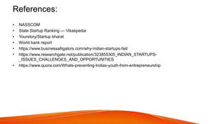 References:
• NASSCOM
• State Startup Ranking — Vikaspedia
• Yourstory/Startup bharat
• World bank report
• https://www.businessalligators.com/why-indian-startups-fail/
• https://www.researchgate.net/publication/323855305_INDIAN_STARTUPS-
_ISSUES_CHALLENGES_AND_OPPORTUNITIES
• https://www.quora.com/Whats-preventing-Indias-youth-from-entrepreneurship
 