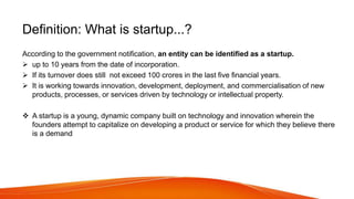 Definition: What is startup...?
According to the government notification, an entity can be identified as a startup.
 up to 10 years from the date of incorporation.
 If its turnover does still not exceed 100 crores in the last five financial years.
 It is working towards innovation, development, deployment, and commercialisation of new
products, processes, or services driven by technology or intellectual property.
 A startup is a young, dynamic company built on technology and innovation wherein the
founders attempt to capitalize on developing a product or service for which they believe there
is a demand
 